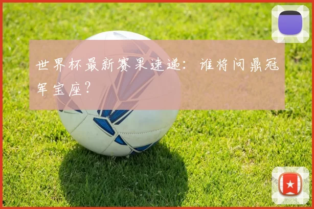 世界杯最新赛果速递：谁将问鼎冠军宝座？