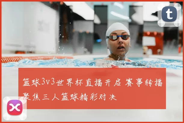 篮球3v3世界杯直播开启 赛事转播聚焦三人篮球精彩对决