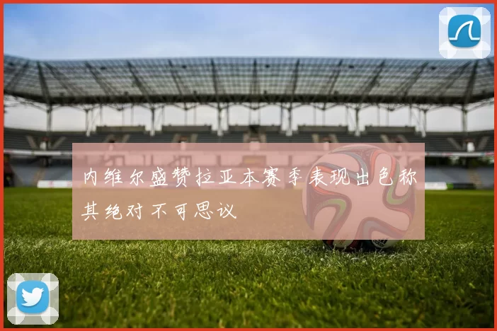 内维尔盛赞拉亚本赛季表现出色称其绝对不可思议