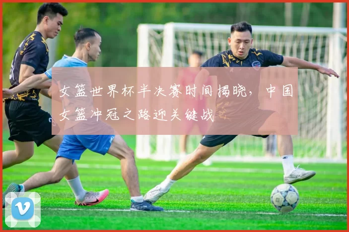 女篮世界杯半决赛时间揭晓,中国女篮冲冠之路迎关键战