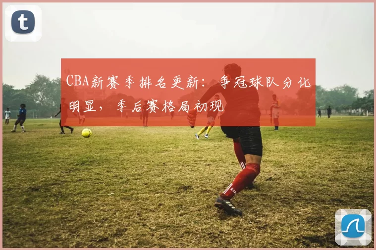 CBA新赛季排名更新：争冠球队分化明显，季后赛格局初现