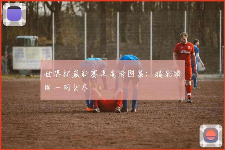 世界杯最新赛果高清图集：精彩瞬间一网打尽