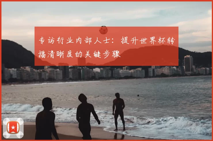 专访行业内部人士:提升世界杯转播清晰度的关键步骤