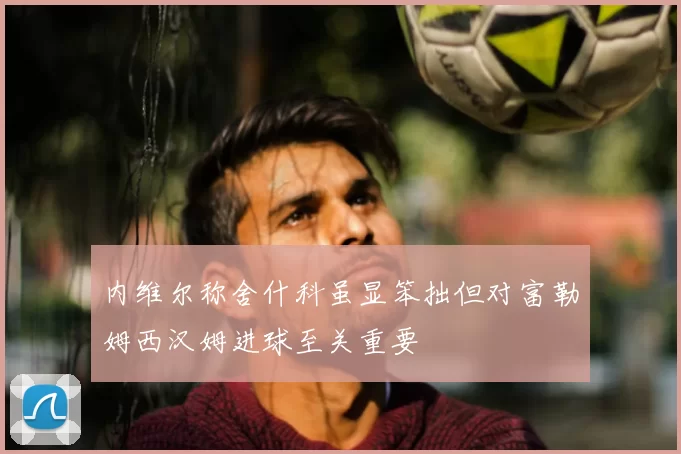 内维尔称舍什科虽显笨拙但对富勒姆西汉姆进球至关重要