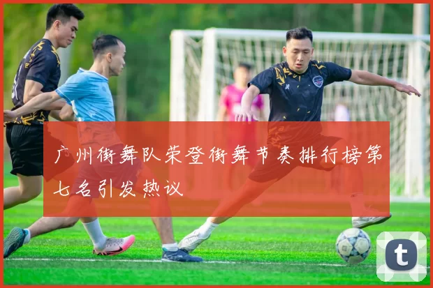 广州街舞队荣登街舞节奏排行榜第七名引发热议