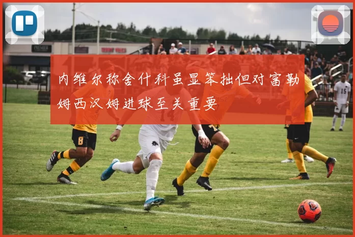 内维尔称舍什科虽显笨拙但对富勒姆西汉姆进球至关重要