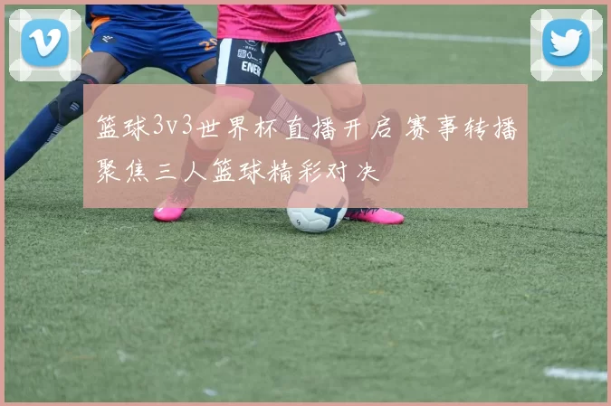 篮球3v3世界杯直播开启 赛事转播聚焦三人篮球精彩对决