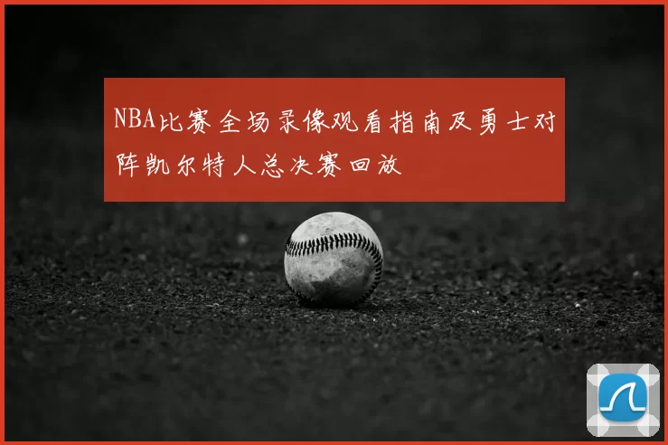 NBA比赛全场录像观看指南及勇士对阵凯尔特人总决赛回放
