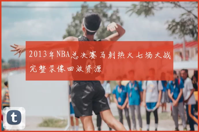 2013年NBA总决赛马刺热火七场大战完整录像回放资源