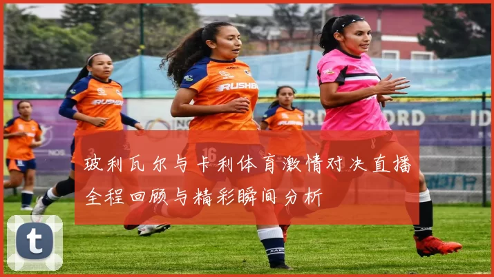 玻利瓦尔与卡利体育激情对决直播全程回顾与精彩瞬间分析