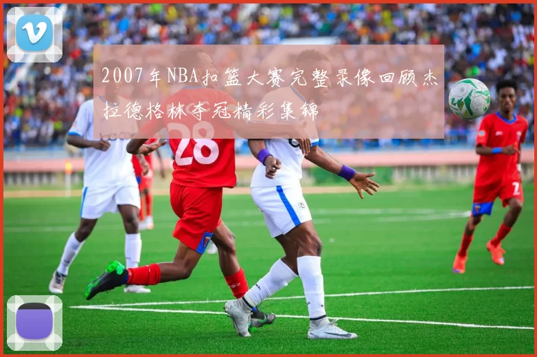 2007年NBA扣篮大赛完整录像回顾杰拉德格林夺冠精彩集锦