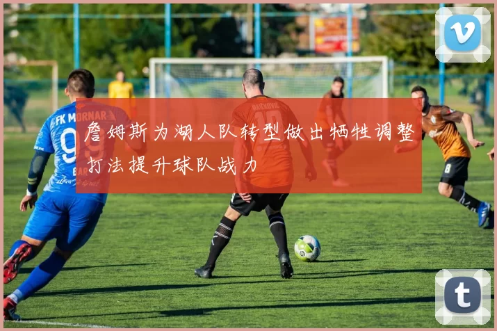 詹姆斯为湖人队转型做出牺牲调整打法提升球队战力