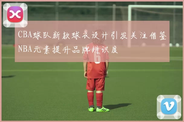 CBA球队新款球衣设计引发关注借鉴NBA元素提升品牌辨识度