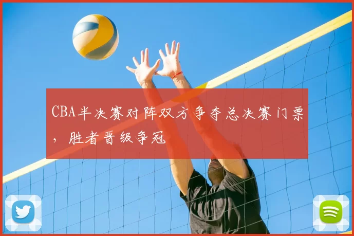 CBA半决赛对阵双方争夺总决赛门票，胜者晋级争冠
