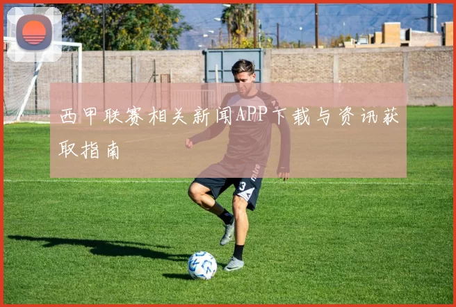 西甲联赛相关新闻APP下载与资讯获取指南