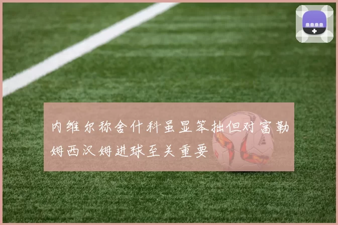 内维尔称舍什科虽显笨拙但对富勒姆西汉姆进球至关重要