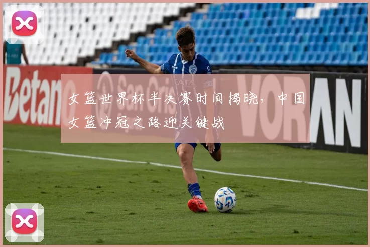 女篮世界杯半决赛时间揭晓,中国女篮冲冠之路迎关键战
