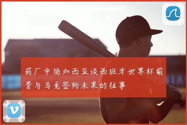药厂中场加西亚谈西班牙世界杯前景与马竞签约未果的往事