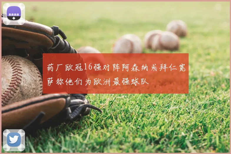 药厂欧冠16强对阵阿森纳或拜仁宽萨称他们为欧洲最强球队