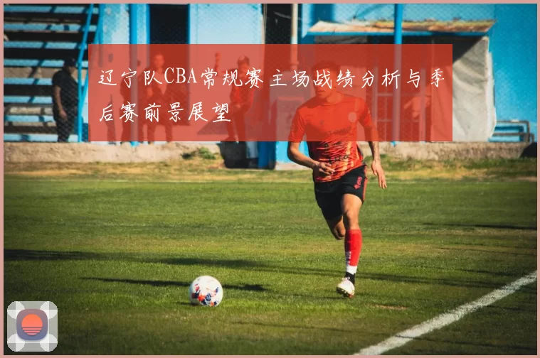 辽宁队CBA常规赛主场战绩分析与季后赛前景展望