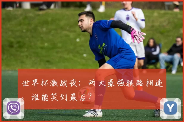 世界杯激战夜：两大豪强狭路相逢，谁能笑到最后？