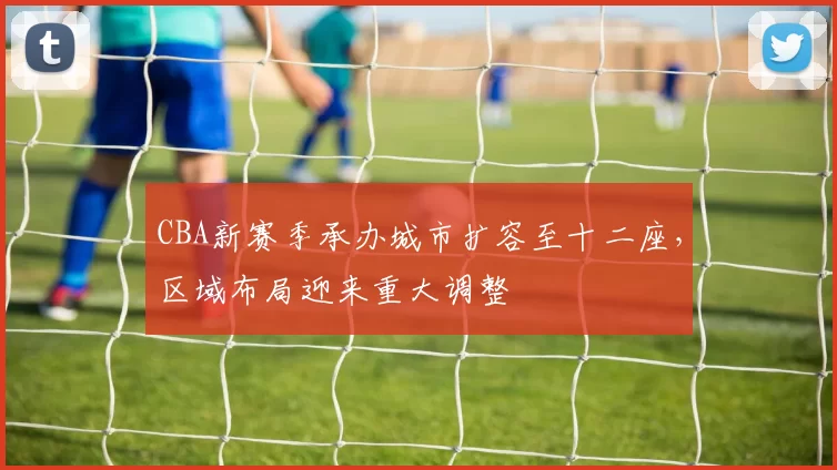 CBA新赛季承办城市扩容至十二座，区域布局迎来重大调整