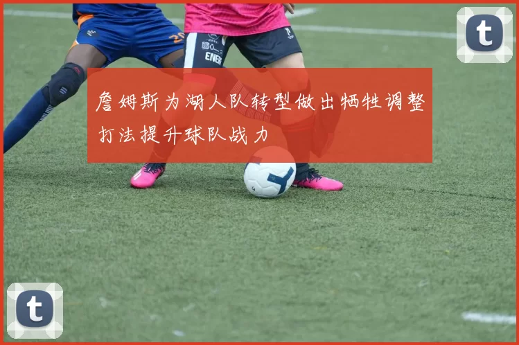 詹姆斯为湖人队转型做出牺牲调整打法提升球队战力