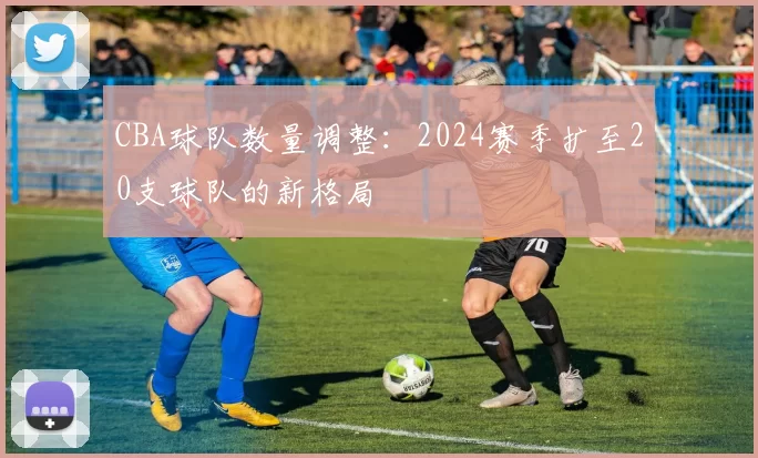 CBA球队数量调整：2024赛季扩至20支球队的新格局