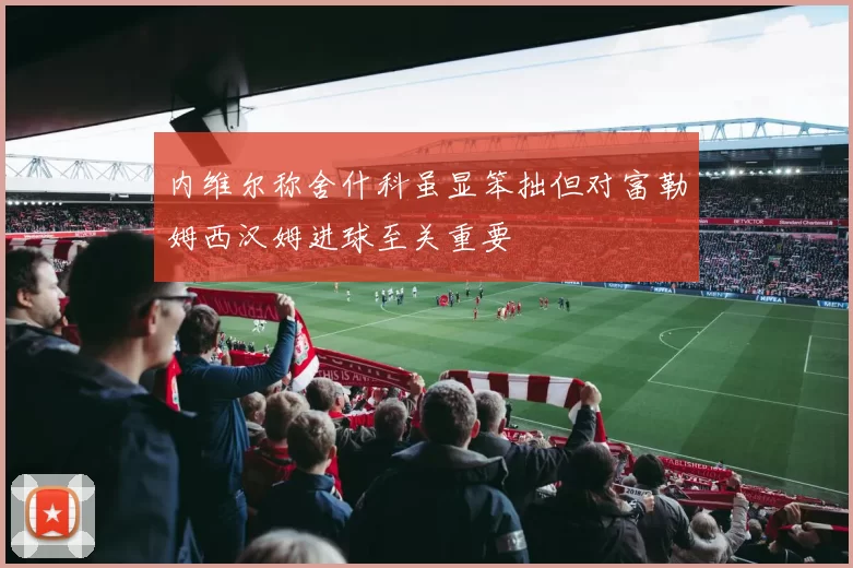 内维尔称舍什科虽显笨拙但对富勒姆西汉姆进球至关重要