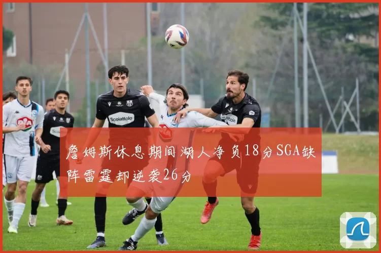 詹姆斯休息期间湖人净负18分SGA缺阵雷霆却逆袭26分