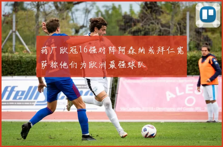 药厂欧冠16强对阵阿森纳或拜仁宽萨称他们为欧洲最强球队
