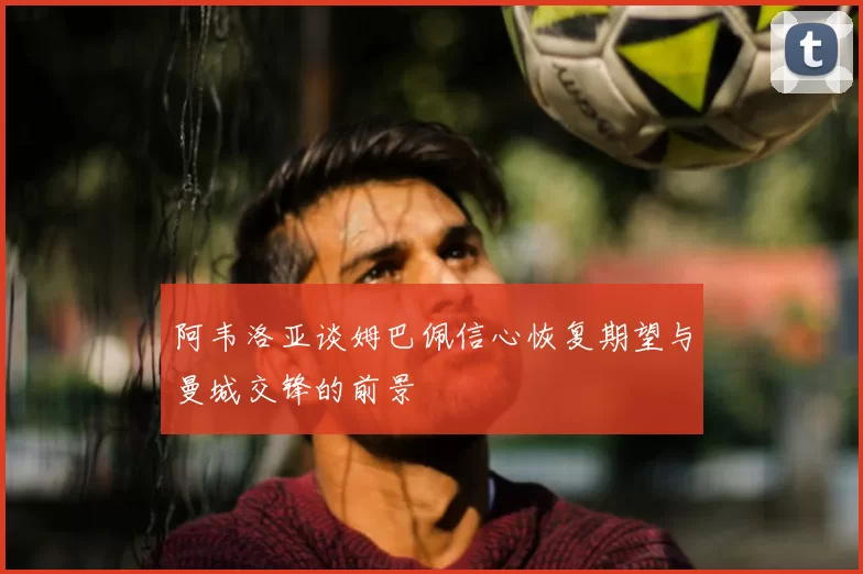 阿韦洛亚谈姆巴佩信心恢复期望与曼城交锋的前景