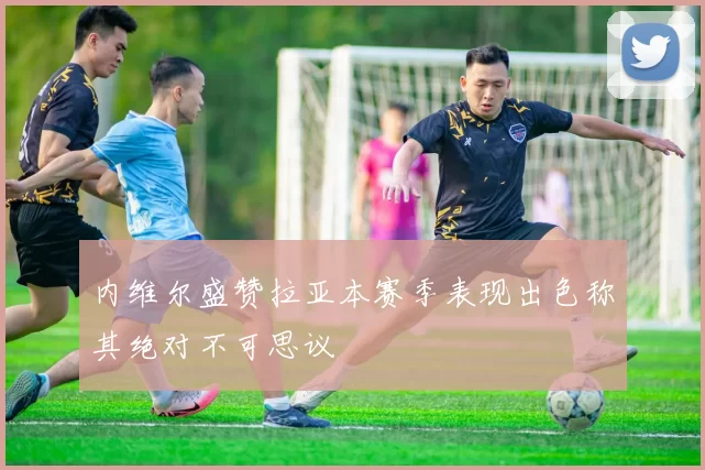 内维尔盛赞拉亚本赛季表现出色称其绝对不可思议