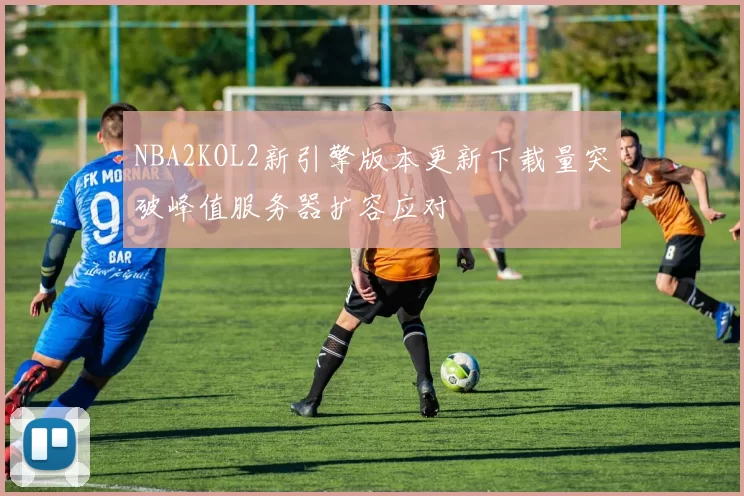 NBA2KOL2新引擎版本更新下载量突破峰值服务器扩容应对