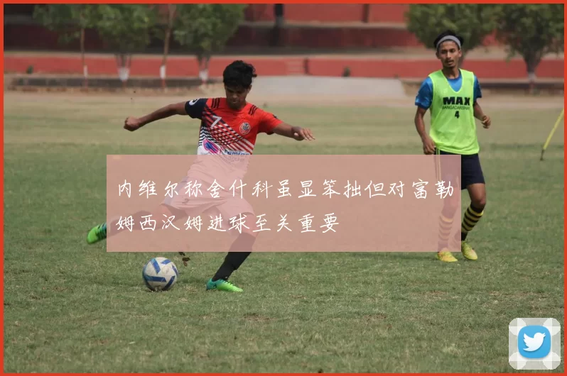 内维尔称舍什科虽显笨拙但对富勒姆西汉姆进球至关重要