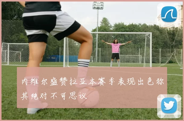 内维尔盛赞拉亚本赛季表现出色称其绝对不可思议