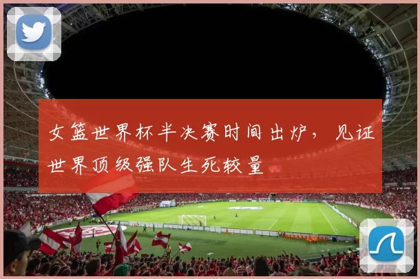 女篮世界杯半决赛时间出炉，见证世界顶级强队生死较量