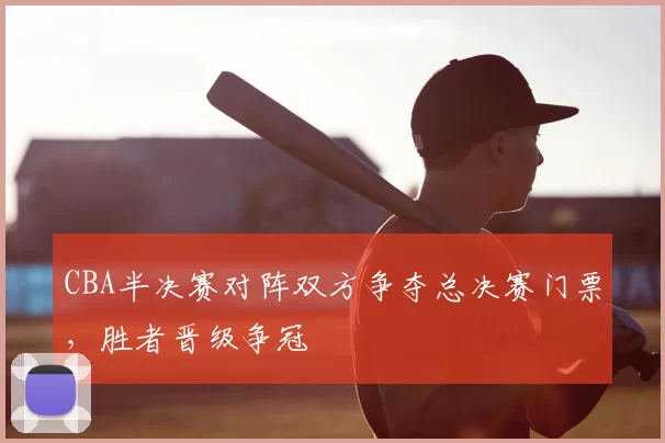 CBA半决赛对阵双方争夺总决赛门票，胜者晋级争冠