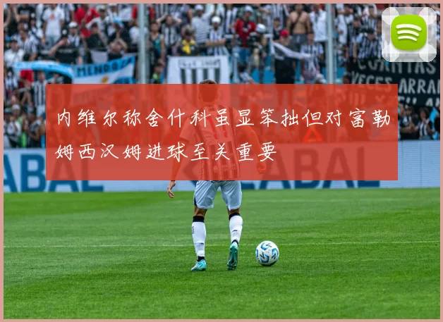 内维尔称舍什科虽显笨拙但对富勒姆西汉姆进球至关重要
