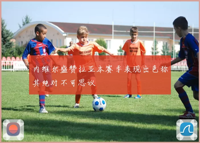 内维尔盛赞拉亚本赛季表现出色称其绝对不可思议