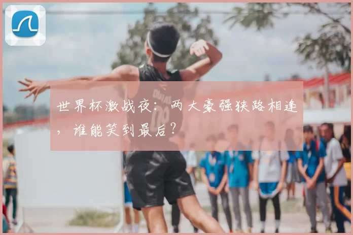 世界杯激战夜:两大豪强狭路相逢,谁能笑到最后?