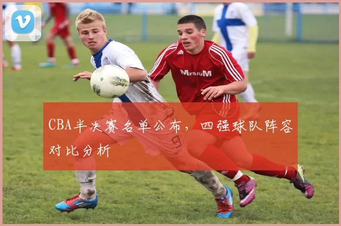 CBA半决赛名单公布，四强球队阵容对比分析