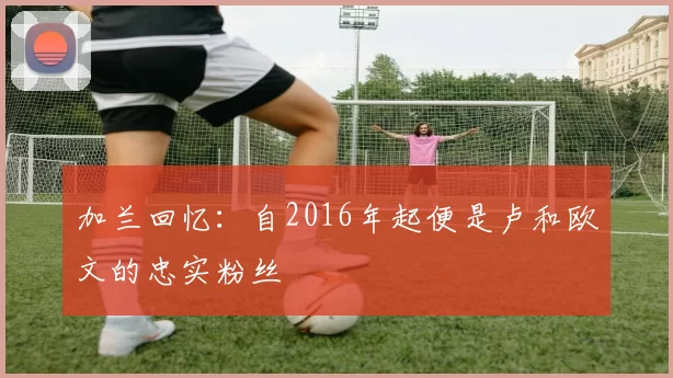 加兰回忆：自2016年起便是卢和欧文的忠实粉丝