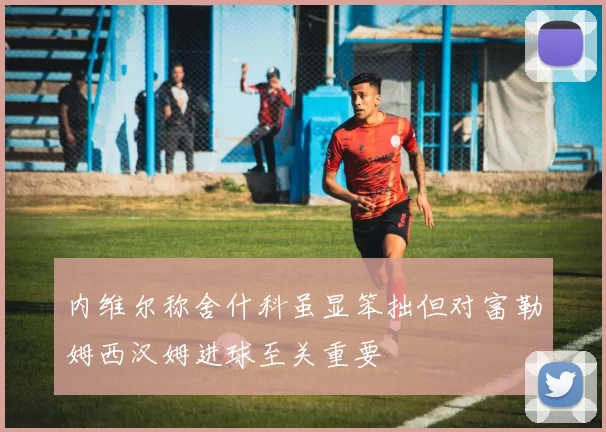 内维尔称舍什科虽显笨拙但对富勒姆西汉姆进球至关重要