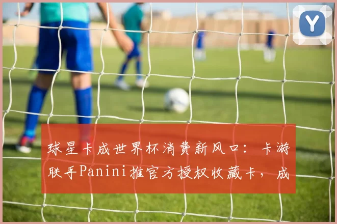 球星卡成世界杯消费新风口:卡游联手Panini推官方授权收藏卡,成年人情绪消费驱动赛道破圈