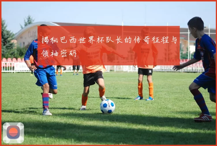揭秘巴西世界杯队长的传奇征程与领袖密码