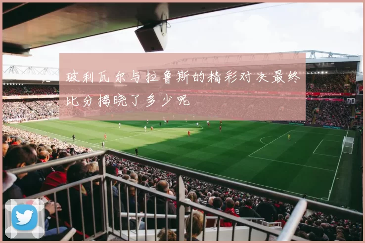玻利瓦尔与拉鲁斯的精彩对决最终比分揭晓了多少呢