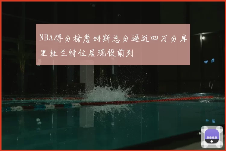 NBA得分榜詹姆斯总分逼近四万分库里杜兰特位居现役前列