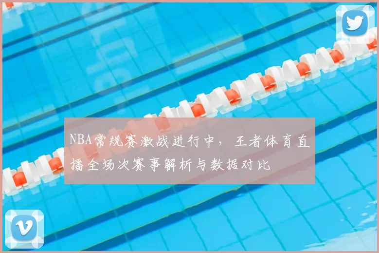 NBA常规赛激战进行中，王者体育直播全场次赛事解析与数据对比