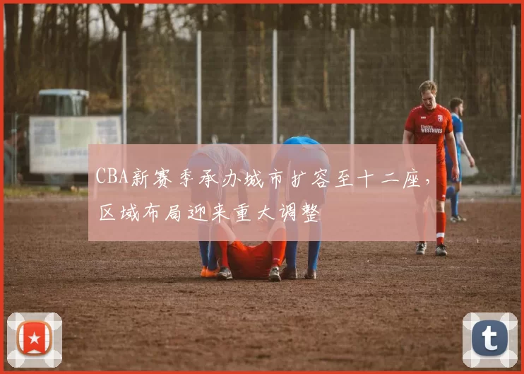 CBA新赛季承办城市扩容至十二座，区域布局迎来重大调整